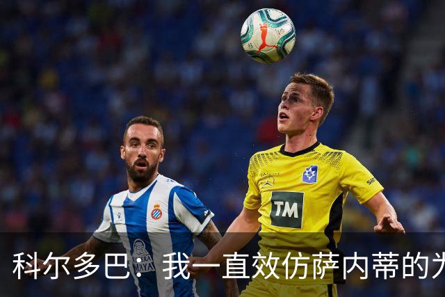 科尔多巴：我一直效仿萨内蒂的为人处事，我们的关系宛如初见