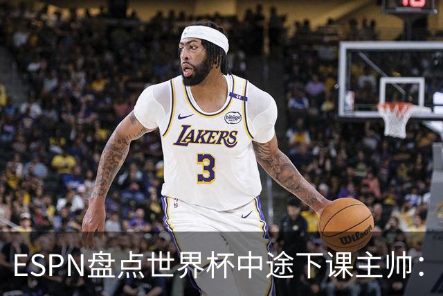 ESPN盘点世界杯中途下课主帅：拉穆奇上榜 洛佩特吉、车范根在列
